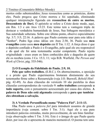 2 Timóteo (Comentário Bíblico Moody) 8 
mortos estão subentendidos; Jesus ressuscitou como as primícias, dentre 
eles. Paulo pregava que Cristo morreu e foi sepultado, eliminando 
qualquer interpretação figurada em ressuscitou de entre os mortos. 
Descendente de Davi. O apóstolo se refere a Cristo deste modo, aqui, 
em Rm. 1:3 e em Atos 13:23. Este termo tem a vantagem tripla de 
destacar a verdadeira humanidade de Jesus, Sua linhagem messiânica e 
Sua autoridade soberana. Sobre este último ponto, observe especialmente 
Ap. 3:7; 5:5; 22:16. A palavra que Paulo costuma usar para esta idéia é 
"Senhor". Pedro liga estas idéias em Atos 2:30, 36. Paulo usa meu 
evangelho como usou meu depósito em II Tm. 1:12. A força disso é que 
o depósito confiado a Paulo é o Evangelho, pelo qual ele era responsável 
e do qual ele foi uma testemunha ocular competente. Paulo rejeita 
originalidade : esses eram os fatos conhecidos dele e daqueles de quem 
ele os recebeu (cons. I Co. 15:3, 11; veja B.B. Warfield, The Person and 
Work of Christ, pág. 535-546). 
2) O Exemplo da Fidelidade de Paulo. 2:9, 10. 
Pelo que sofro trabalhos. (E.R.C.). Os aborrecimentos, a oposição 
e a prisão que Paulo experimentou brotaram diretamente do seu 
testemunho firme sobre a Ressurreição (veja J.O. Buswell, Behold Him! 
pág. 42-49). As duas cláusulas do versículo 10 são paralelas às duas 
cláusulas correspondentes do versículo 9: sofro trabalhos corresponde a 
tudo suporto, com o pensamento acrescentado por causa dos eleitos. A 
palavra de Deus não está algemada corresponde a para que também 
eles obtenham a salvação. 
3) A Verdade Personificada numa "Palavra Fiel". 2:11-13. 
11a. Paulo usou a palavra fiel para introduzir assuntos de grande 
importância (veja coment. sobre I Tm. 3:1). Aqui ele a usa para 
introduzir palavras extraídas, muito provavelmente, de um hino familiar 
(veja observação sobre I Tm. 3:16). Este é o âmago do que Paulo queria 
dizer, por isso ele o apresenta de maneira memorável. O poema tem uma 
 