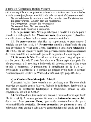 2 Timóteo (Comentário Bíblico Moody) 9 
estrutura equilibrada. A primeira cláusula e a última recebem a ênfase 
através da conjunção que aqui foi traduzida por verdadeiramente e pois: 
Se verdadeiramente morremos com Ele, também com Ele viveremos; 
Se perseveramos, também com Ele reinaremos; 
Se O negarmos, também Ele nos negará; 
Se formos infiéis, Ele permanece fiel, 
Pois não pode negar-se a Si mesmo. 
11b. Se já morremos. Nossa justificação e perdão é a morte para o 
pecado e a maldição da Lei. Viveremos com ele aponta para o alvo final 
– a vida eterna, embora inclua a nossa presente caminhada. 
12. Se perseveramos significa se suportamos; o pensamento é 
paralelo ao de Rm. 8:16, 17. Reinaremos amplia o significado do que 
está envolvido no viver com Cristo. Negamos é uma clara referência a 
Mt. 10:33. Há um incentivo duplo para permanecermos fiéis: a esperança 
de reinar com Ele, e a certeza de que se O negarmos, Ele nos negará. 
13. Se somos infiéis. Esta última sentença parece sugerir que se o 
cristão pecar, Sua (de Cristo) fidelidade é a última esperança, pois Ele 
não pode negar a Si mesmo; a ênfase não foi colocada sobre o Seu negar 
se nós o negarmos. O pensamento é semelhante ao de I Jo. 2:1, 
envolvendo a confissão e o perdão do pecado (veja todo o sermão 
"Comunhão com Cristo", de Warfield, Faith and Life, pág. 415-427). 
4) A Verdade Bem Manejada. 2:14-19. 
Conversas vazias desorientariam os ouvintes; mas Timóteo devia 
proceder de acordo com a Palavra, fugindo às futilidades, lembrando-se 
dos sinais do verdadeiro fundamento, e procurando, através de uma 
conduta reta, ser útil ao Senhor. 
14. Timóteo devia transmitir aos outros o mesmo desafio que Paulo 
file fazia (4:1). A mesma palavra foi usada – testemunho solene. Isto 
devia ser feito perante Deus, que então testemunharia da grave 
responsabilidade conferida. Evitem contendas de palavras é uma só 
palavra no texto grego; o substantivo correspondente foi usado em I Tm. 
 