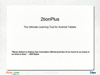 2tionPlus
            The Ultimate Learning Tool for Android Tablets




"Never before in history has innovation offered promise of so much to so many in
so short a time." --Bill Gates




                                www.2tionplus.com
 