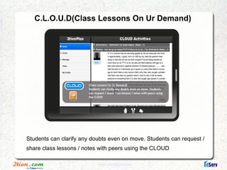 C.L.O.U.D(Class Lessons On Ur Demand)




Students can clarify any doubts even on move. Students can request /
share class lessons / notes with peers using the CLOUD

                           www.2tionplus.com
 