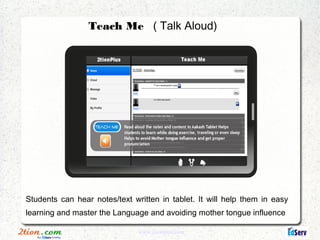 Teach Me ( Talk Aloud)




Students can hear notes/text written in tablet. It will help them in easy
learning and master the Language and avoiding mother tongue influence

                               www.2tionplus.com
 