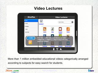 Video Lectures




More than 1 million embedded educational videos categorically arranged
according to subjects for easy search for students.


                               www.2tionplus.com
 