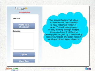 This special feature Talk aloud
          in 2tionplus will help students
           to hear notes/text written in
          tablet. This will help students
        in easy learning through multiple
          senses and also it will help to
     develop good english by understanding
      real pronunciation and alsoit helps in
       avoiding mother tongue influence.




www.2tionplus.com
 