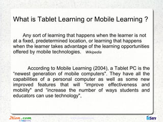 What is Tablet Learning or Mobile Learning ?

     Any sort of learning that happens when the learner is not
at a fixed, predetermined location, or learning that happens
when the learner takes advantage of the learning opportunities
offered by mobile technologies. Wikipedia


       According to Mobile Learning (2004), a Tablet PC is the
“newest generation of mobile computers". They have all the
capabilities of a personal computer as well as some new
improved features that will “improve effectiveness and
mobility" and “increase the number of ways students and
educators can use technology",



                          www.2tionplus.com
 