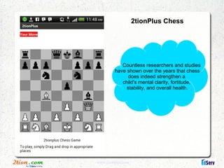 2tionPlus Chess




            Countless researchers and studies
         have shown over the years that chess
              does indeed strengthen a
            child's mental clarity, fortitude,
              stability, and overall health.




www.2tionplus.com
 