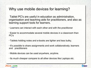 Why use mobile devices for learning?

 Tablet PC's are useful in education as administration,
organisation and teaching aids for practitioners, and also as
learning support tools for learners.
•
    Learners can interact with each other and with the practitioner
•
 Easier to accommodate several mobile devices in a classroom than
PC's
•
    Tablets holding notes and e-books are lighter and less bulky.
•
 It's possible to share assignments and work collaboratively; learners
and practitioners
•
    Mobile devices can be used anywhere, anytime.
•
    Its much cheaper compare to all other devices like Laptops etc .


                                 www.2tionplus.com
 