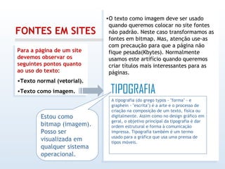 FONTES EM SITES Para a página de um site devemos observar os seguintes pontos quanto ao uso do texto: Texto normal (vetorial). Texto como imagem. O texto como imagem deve ser usado quando queremos colocar no site fontes não padrão. Neste caso transformamos as fontes em bitmap. Mas, atenção use-as com precaução para que a página não fique pesada(Kbytes). Normalmente usamos este artifício quando queremos criar títulos mais interessantes para as páginas. A tipografia (do grego typos - "forma" - e graphein - "escrita") é a arte e o processo de criação na composição de um texto, física ou digitalmente. Assim como no design gráfico em geral, o objetivo principal da tipografia é dar ordem estrutural e forma à comunicação impressa. Tipografia também é um termo usado para a gráfica que usa uma prensa de tipos móveis. Estou como bitmap (imagem). Posso ser visualizada em qualquer sistema operacional. 