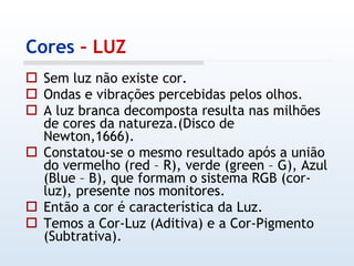Cores  – LUZ Sem luz não existe cor. Ondas e vibrações percebidas pelos olhos. A luz branca decomposta resulta nas milhões de cores da natureza.(Disco de Newton,1666). Constatou-se o mesmo resultado após a união do vermelho (red – R), verde (green – G), Azul (Blue – B), que formam o sistema RGB (cor-luz), presente nos monitores. Então a cor é característica da Luz. Temos a Cor-Luz (Aditiva) e a Cor-Pigmento (Subtrativa). 