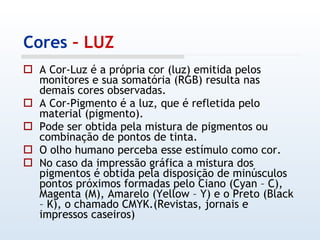 Cores  – LUZ A Cor-Luz é a própria cor (luz) emitida pelos monitores e sua somatória (RGB) resulta nas demais cores observadas. A Cor-Pigmento é a luz, que é refletida pelo material (pigmento). Pode ser obtida pela mistura de pigmentos ou combinação de pontos de tinta. O olho humano perceba esse estímulo como cor.  No caso da impressão gráfica a mistura dos pigmentos é obtida pela disposição de minúsculos pontos próximos formadas pelo Ciano (Cyan – C), Magenta (M), Amarelo (Yellow – Y) e o Preto (Black – K), o chamado CMYK.(Revistas, jornais e impressos caseiros)  