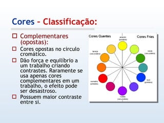 Cores  – Classificação: Complementares (opostas): Cores opostas no circulo cromático. Dão força e equilíbrio a um trabalho criando contrastes. Raramente se usa apenas cores complementares em um trabalho, o efeito pode ser desastroso. Possuem maior contraste entre si.   