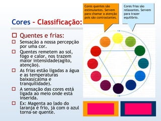 Cores  – Classificação: Quentes e frias: Sensação a nossa percepção por uma cor. Quentes remetem ao sol, fogo e calor, nos trazem  maior intensidade(agito, atenção). As frias estão ligadas a água e as temperaturas baixas(calma e tranquilidade). A sensação das cores está ligada ao meio onde está inserida. Ex: Magenta ao lado do laranja é frio, já com o azul torna-se quente. Cores quentes são estimulantes. Servem para chamar a atenção pois são contrastantes. Cores frias são relaxantes. Servem para trazer equilibrio. 