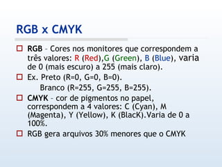 RGB x CMYK RGB  – Cores nos monitores que correspondem a três valores:  R  ( Red ), G  ( Green ),  B  ( Blue ),  varia  de 0 (mais escuro) a 255 (mais claro). Ex. Preto (R=0, G=0, B=0). Branco (R=255, G=255, B=255). CMYK  – cor de pigmentos no papel, correspondem a 4 valores: C (Cyan), M (Magenta), Y (Yellow), K (BlacK).Varia de 0 a 100%. RGB gera arquivos 30% menores que o CMYK 