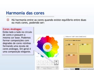 Há harmonia entre as cores quando existe equilíbrio entre duas ou mais cores, podendo ser: Harmonia das cores Cores Análogas: Estão lado a lado no circulo de cores e possuem a mesma cor base. Podemos formar composições com degrades de cores vizinhas formando uma escala de cores análogas. Em geral é uma composição elegante. 