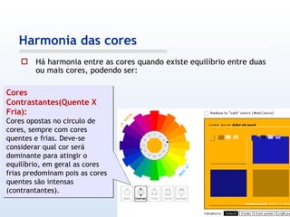 Há harmonia entre as cores quando existe equilíbrio entre duas ou mais cores, podendo ser: Harmonia das cores Cores Contrastantes(Quente X Fria): Cores opostas no circulo de cores, sempre com cores quentes e frias. Deve-se considerar qual cor será dominante para atingir o equilíbrio, em geral as cores frias predominam pois as cores quentes são intensas (contrantantes). 