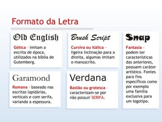 Formato da Letra Gótica  – imitam a escrita de época, utilizados na bíblia de Gutemberg. Romana  – baseado nas escritas lapidárias, verticais e com serifa, variando a espessura. Cursiva ou itálica  – ligeira inclinação para a direita, algumas imitam o manuscrito. Bastão ou grotesca  – caracterizam-se por não possuir  SERIFA . Fantasia  – podem ter características das anteriores, possuem caráter artístico. Fontes para fins específicos como por exemplo uma família exclusiva para um logotipo. 