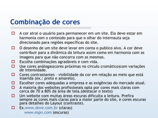 A cor atrai o usuário para permanecer em um site. Ela deve estar em harmonia com o conteúdo para que o olhar do internauta seja direcionado para regiões específicas do site.  O desenho de um site deve levar em conta o publico alvo. A cor deve contribuir para a dinâmica da leitura assim como em harmonia com as imagens para que não concorra com as mesmas. Escolha combinações agradáveis e com vida. Use cores análogas(cores próximas no circulo cromático)com variações de intensidade. Cores contrastantes – visibilidade da cor em relação ao meio que está inserida (ex.: preto e amarelo). Escolher cores adequadas a empresa e as exigências do mercado atual. A maioria dos websites profissionais opta por cores mais claras com cerca de 70 a 80% da área de tela.(destacar o texto) Um website com muitas áreas escuras dificulta a leitura. Prefira sempre as cores mais claras para a maior parte do site, e cores escuras para detalhes do Layout (contraste). Ex. www.dove.com.br  (claras) www.espn.com  (escuras) Combinação de cores 