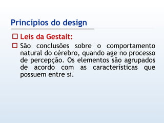 Leis da Gestalt: São conclusões sobre o comportamento natural do cérebro, quando age no processo de percepção. Os elementos são agrupados de acordo com as características que possuem entre si. Princípios do design 