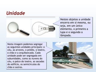 Unidade Nestes objetos a unidade encerra em si mesma, ou seja, em um único elemento, o primeiro a lupa e o segundo a lâmpada.  Nesta imagem podemos segregar as seguintes unidades principais: o céu, as arvores, o prédio, o teatro, o chão e a arquibancada. Cada unidade pode ser segregada em subunidades, como as nuvens do céu, o palco do teatro, as sacadas do edifício, os semicírculos do chão e outros. 