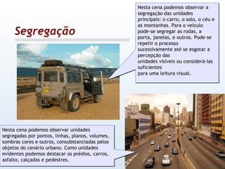 Segregação Nesta cena podemos observar a segregação das unidades principais: o carro, o solo, o céu e as montanhas. Para o veículo pode-se segregar as rodas, a porta, janelas, e outros. Pode-se repetir o processo sucessivamente até se esgotar a percepção das unidades visíveis ou considerá-las suficientes para uma leitura visual.  Nesta cena podemos observar unidades segregadas por pontos, linhas, planos, volumes, sombras cores e outros, consubstanciadas pelos objetos do cenário urbano. Como unidades evidentes podemos destacar os prédios, carros, asfalto, calçadas e pedestres. 