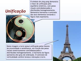 Unificação O símbolo de ying-yang demonstra o fator de unificação pelo equilíbrio simétrico, com pesos visuais contrabalançados e distribuídos homogeneamente. Demonstra harmonia e contraste dos seus elementos tornando a figura mais expressiva.  Nesta imagem a torre possui unificação pelos fatores de proximidade e semelhança, em função dos pesos visuais simetricamente contrabalançados e distribuídos homogeneamente. A harmonia da figura apresenta alto grau de ordenação. O contraste de verticalidade confere leveza e elevação à torre. 