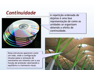 Continuidade A repetição ordenada de objetos é uma boa representação de como as unidades se organizam obtendo o efeito de continuidade. Estas estruturas aparecem como um todo, onde a configuração sinuosa passa a sensação de movimento em sintonia com a sua função de proteção valorizando o equilíbrio e a harmonia visual. 
