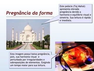 Pregnância da forma Este palácio (Taj Mahal) apresenta elevada pregnância devido a harmonia e equilíbrio visual e simetria. Sua leitura é rápida e imediata. Esta imagem possui baixa pregnância, pois, sua harmonia visual  e perturbada por irregularidades e sobreposições de elementos. Exigindo um tempo maior para sua leitura. 