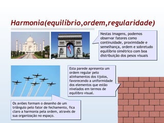 Harmonia(equilíbrio,ordem,regularidade) Nestas imagens, podemos observar fatores como continuidade, proximidade e semelhança, ordem e sobretudo equilíbrio simétrico com boa distribuição dos pesos visuais Os aviões formam o desenho de um triângulo pelo fator de fechamento, fica claro a harmonia pela ordem, através de sua organização no espaço. Esta parede apresenta um ordem regular pelo alinhamentos dos tijolos, favorecendo a uniformidade dos elementos que estão nivelados em termos de equilibro visual. 
