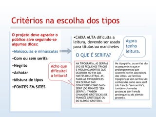 Critérios na escolha dos tipos O projeto deve agradar o público alvo seguindo-se algumas dicas: Maiúsculas e minúsculas Com ou sem serifa Negrito Achatar Mistura de tipos FONTES EM SITES CAIXA ALTA dificulta a leitura, devendo ser usado para títulos ou manchetes O QUE É SERIFA? Na tipografia, as serifas são os pequenos traços e prolongamentos que ocorrem no fim das hastes das letras. As famílias tipográficas sem serifas são conhecidas como sans-serif (do francês "sem serifa"), também chamadas grotescas (de francês grotesque ou do alemão grotesk).  NA TIPOGRAFIA, AS SERIFAS SÃO OS PEQUENOS TRAÇOS E PROLONGAMENTOS QUE OCORREM NO FIM DAS HASTES DAS LETRAS. AS FAMÍLIAS TIPOGRÁFICAS SEM SERIFAS SÃO CONHECIDAS COMO SANS-SERIF (DO FRANCÊS "SEM SERIFA"), TAMBÉM CHAMADAS GROTESCAS (DE FRANCÊS GROTESQUE OU DO ALEMÃO GROTESK).  Acho que dificultei a leitura! Agora tenho leitura. 