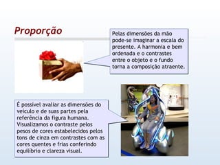 Proporção Pelas dimensões da mão pode-se imaginar a escala do presente. A harmonia e bem ordenada e o contrastes entre o objeto e o fundo torna a composição atraente. É possível avaliar as dimensões do veículo e de suas partes pela referência da figura humana. Visualizamos o contraste pelos pesos de cores estabelecidos pelos tons de cinza em contrastes com as cores quentes e frias conferindo equilíbrio e clareza visual. 