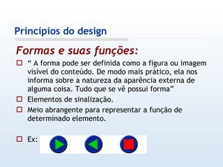 Formas e suas funções:   “  A forma pode ser definida como a figura ou imagem visível do conteúdo. De modo mais prático, ela nos informa sobre a natureza da aparência externa de alguma coisa. Tudo que se vê possui forma” Elementos de sinalização. Meio abrangente para representar a função de determinado elemento. Ex: Princípios do design 