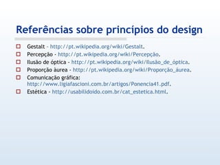 Referências sobre princípios do design Gestalt –  http://pt.wikipedia.org/wiki/Gestalt . Percepção -  http://pt.wikipedia.org/wiki/Percepção . Ilusão de óptica -  http://pt.wikipedia.org/wiki/Ilusão_de_óptica . Proporção àurea -  http://pt.wikipedia.org/wiki/Proporção_áurea . Comunicação gráfica:  http://www.ligiafascioni.com.br/artigos/Ponencia41.pdf . Estética -  http://usabilidoido.com.br/cat_estetica.html . 