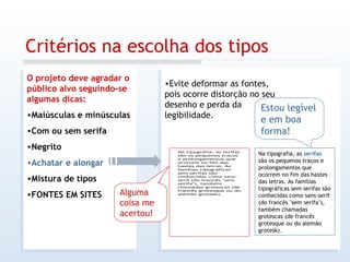 Critérios na escolha dos tipos O projeto deve agradar o público alvo seguindo-se algumas dicas: Maiúsculas e minúsculas Com ou sem serifa Negrito Achatar e alongar Mistura de tipos FONTES EM SITES Evite deformar as fontes, pois ocorre distorção no seu desenho e perda da legibilidade. Na tipografia, as  serifas  são os pequenos traços e prolongamentos que ocorrem no fim das hastes das letras. As famílias tipográficas sem serifas são conhecidas como sans-serif (do francês "sem serifa"), também chamadas grotescas (de francês grotesque ou do alemão grotesk).  Alguma coisa me acertou! Estou legível e em boa forma! 