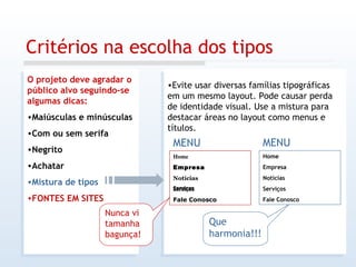 Critérios na escolha dos tipos O projeto deve agradar o público alvo seguindo-se algumas dicas: Maiúsculas e minúsculas Com ou sem serifa Negrito Achatar Mistura de tipos FONTES EM SITES Evite usar diversas famílias tipográficas em um mesmo layout. Pode causar perda de identidade visual. Use a mistura para destacar áreas no layout como menus e títulos. Home Empresa Notícias Serviços Fale Conosco Nunca vi tamanha bagunça! Que harmonia!!! MENU Home Empresa Notícias Serviços Fale Conosco MENU 