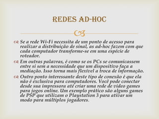 Redes ad-hoc
                           
 Se a rede Wi-Fi necessita de um ponto de acesso para
  realizar a distribuição de sinal, as ad-hoc fazem com que
  cada computador transforme-se em uma espécie de
  roteador.
 Em outras palavras, é como se os PCs se comunicassem
  entre si sem a necessidade que um dispositivo faça a
  mediação. Isso torna mais flexível a troca de informação.
 Outro ponto interessante deste tipo de conexão é que ela
  não é exclusiva para computadores. Você pode conectar
  desde sua impressora até criar uma rede de video games
  para jogos online. Um exemplo prático são alguns games
  de PSP que utilizam o Playstation 3 para ativar um
  modo para múltiplos jogadores.
 