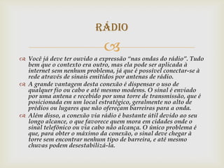 Rádio
                             
 Você já deve ter ouvido a expressão “nas ondas do rádio”. Tudo
  bem que o contexto era outro, mas ela pode ser aplicada à
  internet sem nenhum problema, já que é possível conectar-se à
  rede através de sinais emitidos por antenas de rádio.
 A grande vantagem desta conexão é dispensar o uso de
  qualquer fio ou cabo e até mesmo modems. O sinal é enviado
  por uma antena e recebido por uma torre de transmissão, que é
  posicionada em um local estratégico, geralmente no alto de
  prédios ou lugares que não ofereçam barreiras para a onda.
 Além disso, a conexão via rádio é bastante útil devido ao seu
  longo alcance, o que favorece quem mora em cidades onde o
  sinal telefônico ou via cabo não alcança. O único problema é
  que, para obter o máximo da conexão, o sinal deve chegar à
  torre sem encontrar nenhum tipo de barreira, e até mesmo
  chuvas podem desestabilizá-la.
 