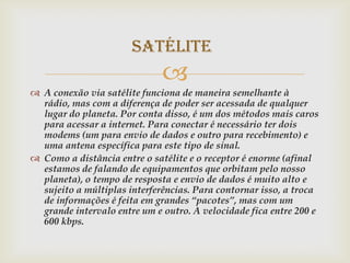 Satélite
                              
 A conexão via satélite funciona de maneira semelhante à
  rádio, mas com a diferença de poder ser acessada de qualquer
  lugar do planeta. Por conta disso, é um dos métodos mais caros
  para acessar a internet. Para conectar é necessário ter dois
  modems (um para envio de dados e outro para recebimento) e
  uma antena específica para este tipo de sinal.
 Como a distância entre o satélite e o receptor é enorme (afinal
  estamos de falando de equipamentos que orbitam pelo nosso
  planeta), o tempo de resposta e envio de dados é muito alto e
  sujeito a múltiplas interferências. Para contornar isso, a troca
  de informações é feita em grandes “pacotes”, mas com um
  grande intervalo entre um e outro. A velocidade fica entre 200 e
  600 kbps.
 