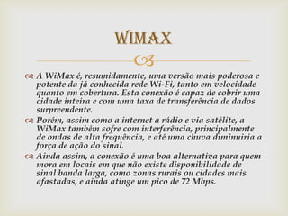 WiMax
                           
 A WiMax é, resumidamente, uma versão mais poderosa e
  potente da já conhecida rede Wi-Fi, tanto em velocidade
  quanto em cobertura. Esta conexão é capaz de cobrir uma
  cidade inteira e com uma taxa de transferência de dados
  surpreendente.
 Porém, assim como a internet a rádio e via satélite, a
  WiMax também sofre com interferência, principalmente
  de ondas de alta frequência, e até uma chuva diminuiria a
  força de ação do sinal.
 Ainda assim, a conexão é uma boa alternativa para quem
  mora em locais em que não existe disponibilidade de
  sinal banda larga, como zonas rurais ou cidades mais
  afastadas, e ainda atinge um pico de 72 Mbps.
 