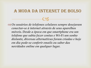 A moda da internet de bolso
                         
 Os usuários de telefones celulares sempre desejaram
  conectar-se à internet através de seus aparelhos
  móveis. Desde a época em que smartphone era um
  telefone que sabia fazer contas e Wi-Fi um sonho
  distante, diversas alternativas foram criadas e hoje
  em dia pode-se conferir emails ou saber das
  novidades online em qualquer lugar.
 