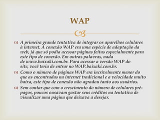 WAP
                             
 A primeira grande tentativa de integrar os aparelhos celulares
  à internet. A conexão WAP era uma espécie de adaptação da
  web, já que só podia acessar páginas feitas especialmente para
  este tipo de conexão. Em outras palavras, nada
  de www.baixaki.com.br. Para acessar a versão WAP do
  site, você teria de entrar no WAP.baixaki.com.br.
 Como o número de páginas WAP era incrivelmente menor do
  que as encontradas na internet tradicional e a velocidade muito
  baixa, este tipo de conexão não agradou tanto aos usuários.
 Sem contar que com o crescimento do número de celulares pré-
  pagos, poucos ousavam gastar seus créditos na tentativa de
  visualizar uma página que deixava a desejar.
 