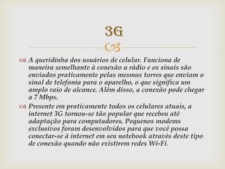 3G
                           
 A queridinha dos usuários de celular. Funciona de
  maneira semelhante à conexão a rádio e os sinais são
  enviados praticamente pelas mesmas torres que enviam o
  sinal de telefonia para o aparelho, o que significa um
  amplo raio de alcance. Além disso, a conexão pode chegar
  a 7 Mbps.
 Presente em praticamente todos os celulares atuais, a
  internet 3G tornou-se tão popular que recebeu até
  adaptação para computadores. Pequenos modems
  exclusivos foram desenvolvidos para que você possa
  conectar-se à internet em seu notebook através deste tipo
  de conexão quando não existirem redes Wi-Fi.
 
