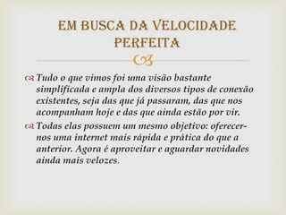 Em busca da velocidade
              perfeita
                        
 Tudo o que vimos foi uma visão bastante
  simplificada e ampla dos diversos tipos de conexão
  existentes, seja das que já passaram, das que nos
  acompanham hoje e das que ainda estão por vir.
 Todas elas possuem um mesmo objetivo: oferecer-
  nos uma internet mais rápida e prática do que a
  anterior. Agora é aproveitar e aguardar novidades
  ainda mais velozes.
 
