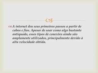 
 A internet deu seus primeiros passos a partir de
  cabos e fios. Apesar de soar como algo bastante
  antiquado, esses tipos de conexões ainda são
  amplamente utilizados, principalmente devido à
  alta velocidade obtida.
 