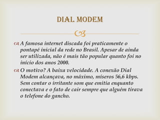 Dial Modem
                        
 A famosa internet discada foi praticamente o
  pontapé inicial da rede no Brasil. Apesar de ainda
  ser utilizada, não é mais tão popular quanto foi no
  início dos anos 2000.
 O motivo? A baixa velocidade. A conexão Dial
  Modem alcançava, no máximo, míseros 56,6 kbps.
  Sem contar o irritante som que emitia enquanto
  conectava e o fato de cair sempre que alguém tirava
  o telefone do gancho.
 