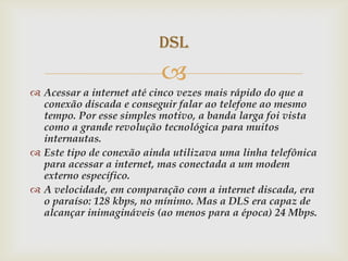 DSL
                          
 Acessar a internet até cinco vezes mais rápido do que a
  conexão discada e conseguir falar ao telefone ao mesmo
  tempo. Por esse simples motivo, a banda larga foi vista
  como a grande revolução tecnológica para muitos
  internautas.
 Este tipo de conexão ainda utilizava uma linha telefônica
  para acessar a internet, mas conectada a um modem
  externo específico.
 A velocidade, em comparação com a internet discada, era
  o paraíso: 128 kbps, no mínimo. Mas a DLS era capaz de
  alcançar inimagináveis (ao menos para a época) 24 Mbps.
 