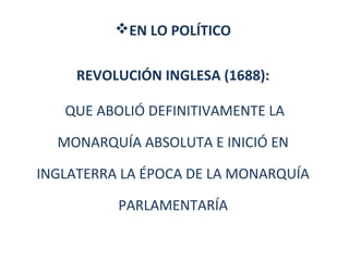 EN LO POLÍTICO 
REVOLUCIÓN INGLESA (1688): 
QUE ABOLIÓ DEFINITIVAMENTE LA 
MONARQUÍA ABSOLUTA E INICIÓ EN 
INGLATERRA LA ÉPOCA DE LA MONARQUÍA 
PARLAMENTARÍA 
 