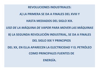 REVOLUCIONES INDUSTRIALES: 
A) LA PRIMERA SE DA A FINALES DEL XVIII Y 
HASTA MEDIADOS DEL SIGLO XIX. 
USO DE LA MÁQUINA DE VAPOR PARA MOVER LAS MÁQUINAS 
B) LA SEGUNDA REVOLUCIÓN INDUSTRIAL, SE DA A FINALES 
DEL SIGLO XIX Y PRINCIPIOS 
DEL XX, EN ELLA APARECEN LA ELECTRICIDAD Y EL PETRÓLEO 
COMO PRINCIPALES FUENTES DE 
ENERGÍA. 
 