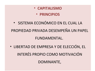 • CAPITALISMO 
• PRINCIPIOS 
• SISTEMA ECONÓMICO EN EL CUAL LA 
PROPIEDAD PRIVADA DESEMPEÑA UN PAPEL 
FUNDAMENTAL. 
• LIBERTAD DE EMPRESA Y DE ELECCIÓN, EL 
INTERÉS PROPIO COMO MOTIVACIÓN 
DOMINANTE, 
 