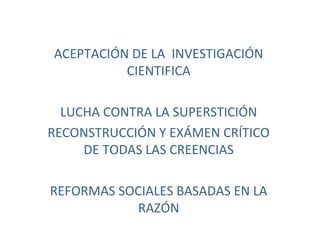 ACEPTACIÓN DE LA INVESTIGACIÓN 
CIENTIFICA 
LUCHA CONTRA LA SUPERSTICIÓN 
RECONSTRUCCIÓN Y EXÁMEN CRÍTICO 
DE TODAS LAS CREENCIAS 
REFORMAS SOCIALES BASADAS EN LA 
RAZÓN 
 