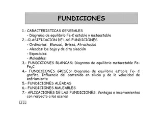 FUNDICIONES
1.- CARACTERISTICAS GENERALES
- Diagrama de equilibrio Fe-C estable y metaestable
2.- CLASIFICACION DE LAS FUNDICIONES
- Ordinarias: Blancas, Grises, Atruchadas
- Aleadas: De baja y de alta aleación
- Especiales:
- Maleables:
3.- FUNDICIONES BLANCAS: Diagrama de equilibrio metaestable Fe-
Fe3C
4.- FUNDICIONES GRISES: Diagrama de equilibrio estable Fe- C
grafito, Influencia del contenido en silicio y de la velocidad de
enfriamiento
5.- FUNDICIONES ALEADAS
6.- FUNDICIONES MALEABLES
7.- APLICACIONES DE LAS FUNDICIONES: Ventajas e inconvenientes
con respecto a los aceros
 