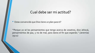 Cual debe ser mi actitud?
• Estas convencido que Dios tiene un plan para ti?
“'Porque yo sé los pensamientos que tengo acerca de vosotros, dice Jehová,
pensamientos de paz, y no de mal, para daros el fin que esperáis." (Jeremías
29:11)
 